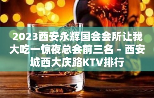 2023西安永辉国会会所让我大吃一惊夜总会前三名 – 西安城西大庆路KTV排行