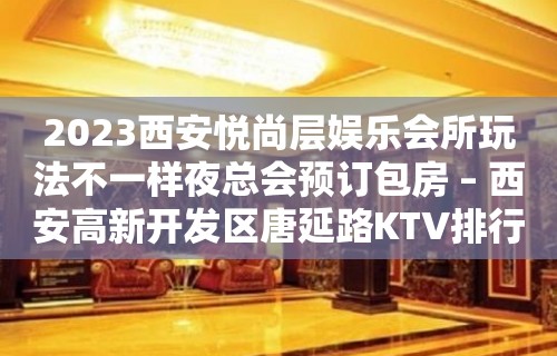 2023西安悦尚层娱乐会所玩法不一样夜总会预订包房 – 西安高新开发区唐延路KTV排行