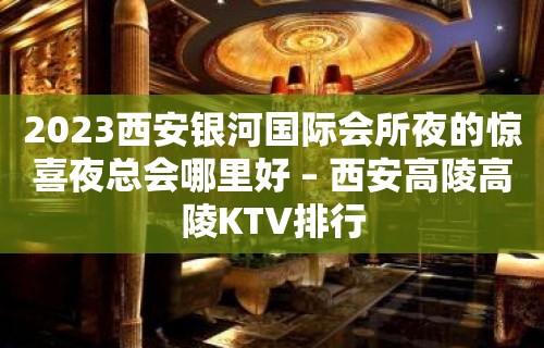 2023西安银河国际会所夜的惊喜夜总会哪里好 – 西安高陵高陵KTV排行