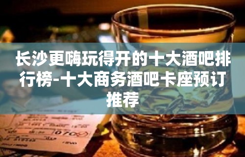 长沙更嗨玩得开的十大酒吧排行榜-十大商务酒吧卡座预订推荐