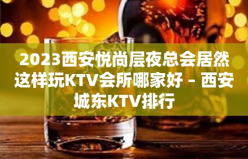 2023西安悦尚层夜总会居然这样玩KTV会所哪家好 – 西安城东KTV排行