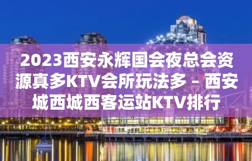 2023西安永辉国会夜总会资源真多KTV会所玩法多 – 西安城西城西客运站KTV排行