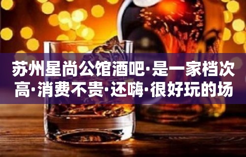 苏州星尚公馆酒吧·是一家档次高·消费不贵·还嗨·很好玩的场