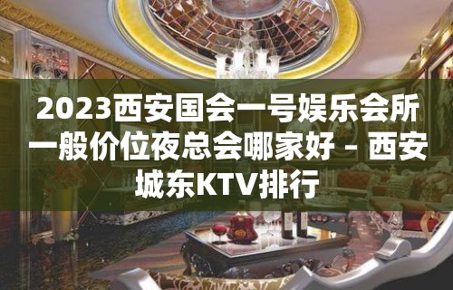 2023西安国会一号娱乐会所一般价位夜总会哪家好 – 西安城东KTV排行