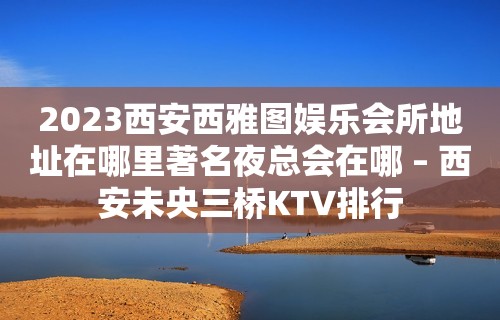 2023西安西雅图娱乐会所地址在哪里著名夜总会在哪 – 西安未央三桥KTV排行