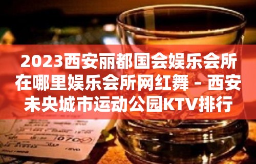 2023西安丽都国会娱乐会所在哪里娱乐会所网红舞 – 西安未央城市运动公园KTV排行