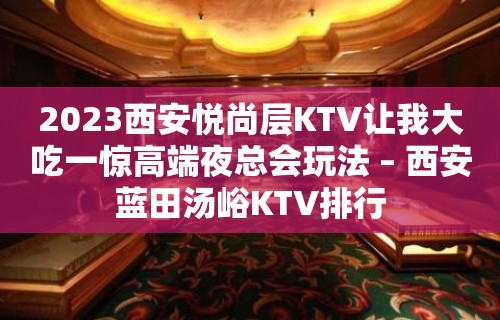 2023西安悦尚层KTV让我大吃一惊高端夜总会玩法 – 西安蓝田汤峪KTV排行