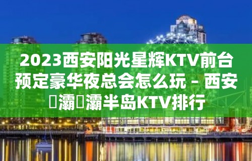 2023西安阳光星辉KTV前台预定豪华夜总会怎么玩 – 西安浐灞浐灞半岛KTV排行