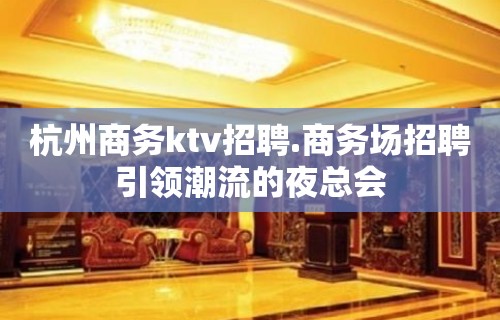 杭州商务ktv招聘.商务场招聘引领潮流的夜总会