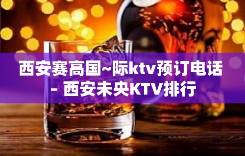 西安赛高国~际ktv预订电话 – 西安未央KTV排行