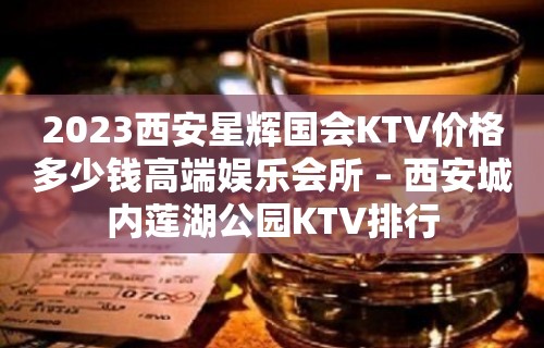 2023西安星辉国会KTV价格多少钱高端娱乐会所 – 西安城内莲湖公园KTV排行