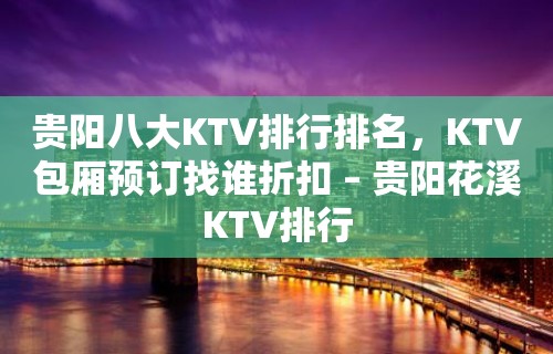 贵阳八大KTV排行排名，KTV包厢预订找谁折扣 – 贵阳花溪KTV排行