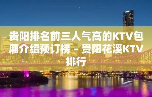 贵阳排名前三人气高的KTV包厢介绍预订榜 – 贵阳花溪KTV排行