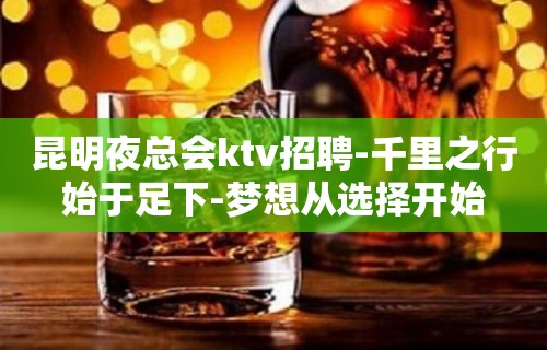 昆明夜总会ktv招聘-千里之行始于足下-梦想从选择开始