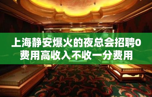 上海静安爆火的夜总会招聘0费用高收入不收一分费用