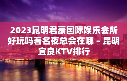 2023昆明君豪国际娱乐会所好玩吗著名夜总会在哪 – 昆明宜良KTV排行