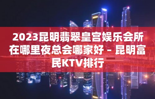 2023昆明翡翠皇宫娱乐会所在哪里夜总会哪家好 – 昆明富民KTV排行