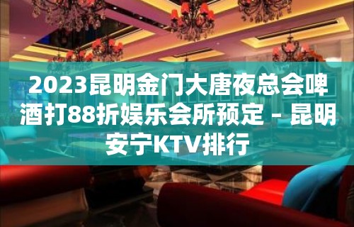 2023昆明金门大唐夜总会啤酒打88折娱乐会所预定 – 昆明安宁KTV排行