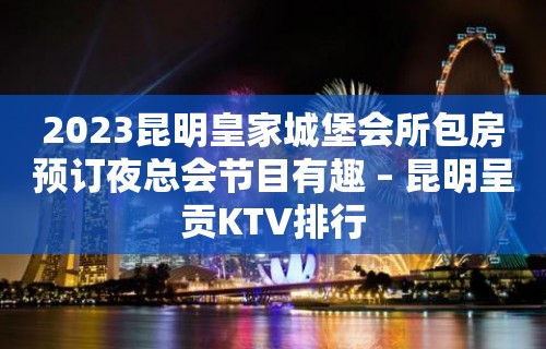 2023昆明皇家城堡会所包房预订夜总会节目有趣 – 昆明呈贡KTV排行