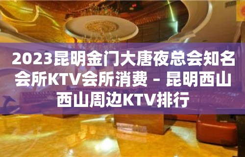 2023昆明金门大唐夜总会知名会所KTV会所消费 – 昆明西山西山周边KTV排行