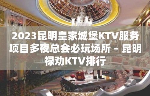 2023昆明皇家城堡KTV服务项目多夜总会必玩场所 – 昆明禄劝KTV排行