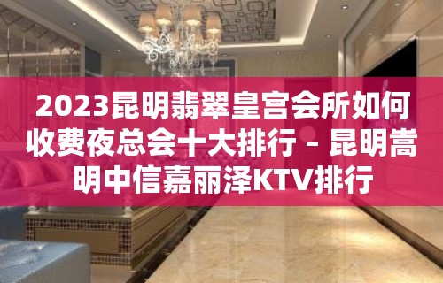 2023昆明翡翠皇宫会所如何收费夜总会十大排行 – 昆明嵩明中信嘉丽泽KTV排行