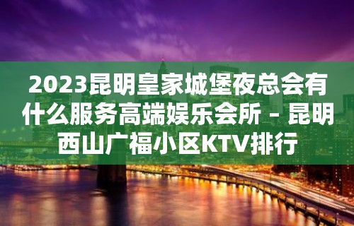 2023昆明皇家城堡夜总会有什么服务高端娱乐会所 – 昆明西山广福小区KTV排行