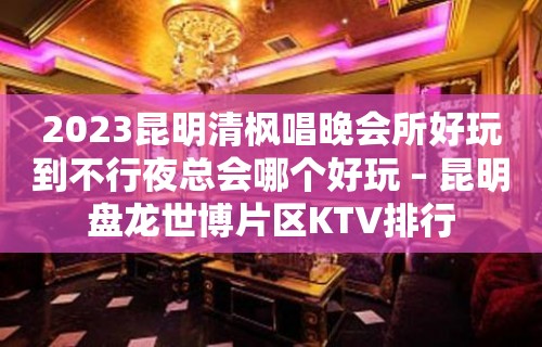 2023昆明清枫唱晚会所好玩到不行夜总会哪个好玩 – 昆明盘龙世博片区KTV排行