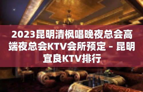 2023昆明清枫唱晚夜总会高端夜总会KTV会所预定 – 昆明宜良KTV排行