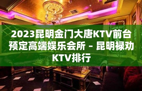 2023昆明金门大唐KTV前台预定高端娱乐会所 – 昆明禄劝KTV排行