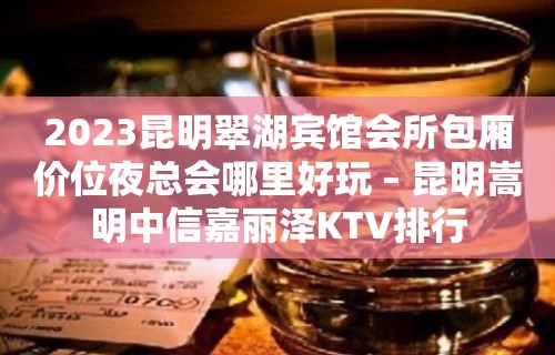 2023昆明翠湖宾馆会所包厢价位夜总会哪里好玩 – 昆明嵩明中信嘉丽泽KTV排行