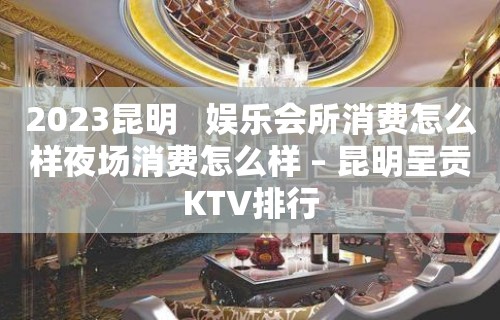 2023昆明   娱乐会所消费怎么样夜场消费怎么样 – 昆明呈贡KTV排行