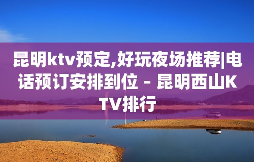 昆明ktv预定,好玩夜场推荐|电话预订安排到位 – 昆明西山KTV排行