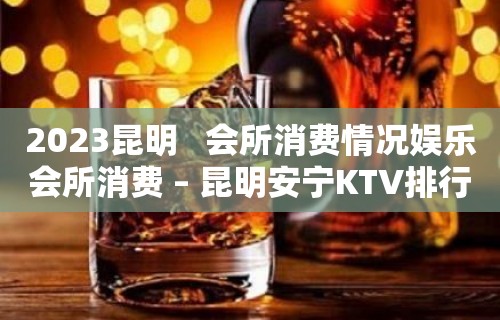 2023昆明   会所消费情况娱乐会所消费 – 昆明安宁KTV排行