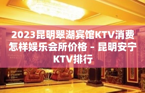 2023昆明翠湖宾馆KTV消费怎样娱乐会所价格 – 昆明安宁KTV排行