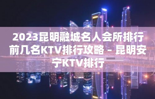 2023昆明融城名人会所排行前几名KTV排行攻略 – 昆明安宁KTV排行