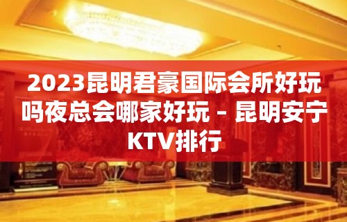 2023昆明君豪国际会所好玩吗夜总会哪家好玩 – 昆明安宁KTV排行