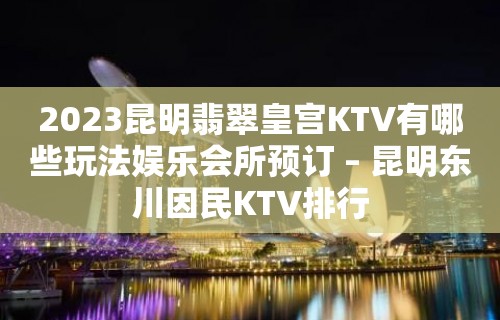 2023昆明翡翠皇宫KTV有哪些玩法娱乐会所预订 – 昆明东川因民KTV排行