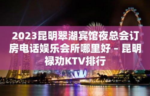 2023昆明翠湖宾馆夜总会订房电话娱乐会所哪里好 – 昆明禄劝KTV排行