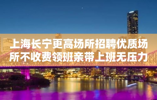 上海长宁更高场所招聘优质场所不收费领班亲带上班无压力