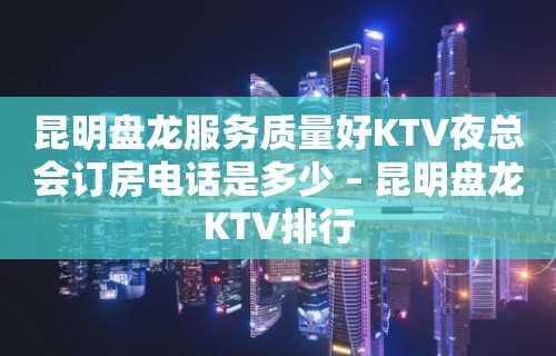 昆明盘龙服务质量好KTV夜总会订房电话是多少 – 昆明盘龙KTV排行