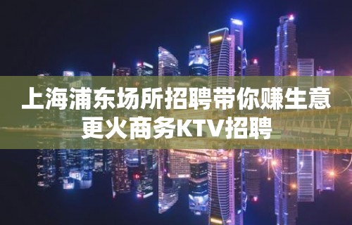 上海浦东场所招聘带你赚生意更火商务KTV招聘