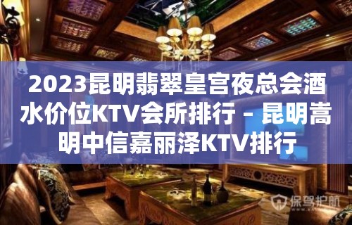 2023昆明翡翠皇宫夜总会酒水价位KTV会所排行 – 昆明嵩明中信嘉丽泽KTV排行