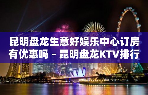 昆明盘龙生意好娱乐中心订房有优惠吗 – 昆明盘龙KTV排行