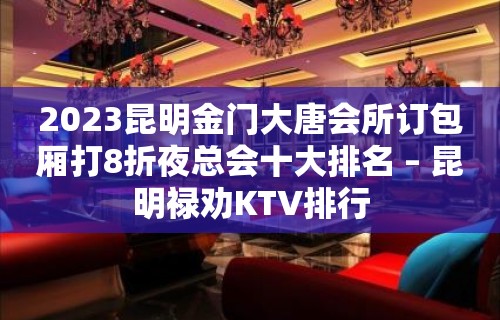 2023昆明金门大唐会所订包厢打8折夜总会十大排名 – 昆明禄劝KTV排行