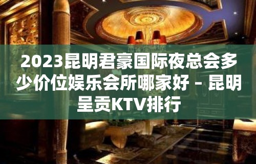 2023昆明君豪国际夜总会多少价位娱乐会所哪家好 – 昆明呈贡KTV排行