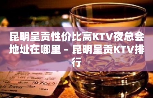 昆明呈贡性价比高KTV夜总会地址在哪里 – 昆明呈贡KTV排行