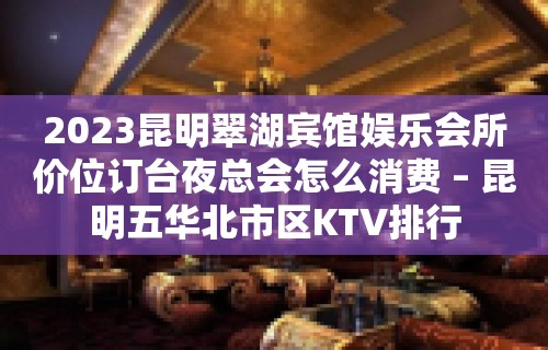 2023昆明翠湖宾馆娱乐会所价位订台夜总会怎么消费 – 昆明五华北市区KTV排行