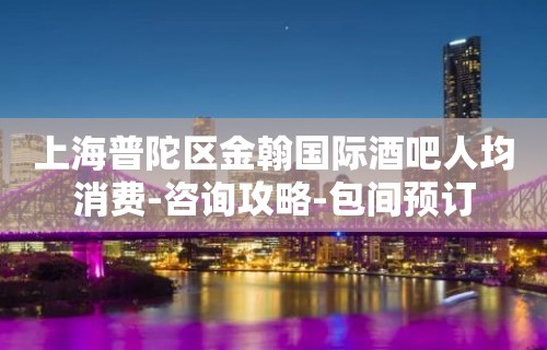 上海普陀区金翰国际酒吧人均消费-咨询攻略-包间预订