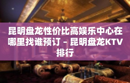 昆明盘龙性价比高娱乐中心在哪里找谁预订 – 昆明盘龙KTV排行